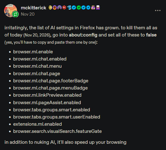 browser.ml.enable
browser.ml.chat.enabled
browser.ml.chat.menu
browser.ml.chat.page
browser.ml.chat.page.footerBadge
browser.ml.chat.page.menuBadge
browser.ml.linkPreview.enabled
browser.ml.pageAssist.enabled
browser.tabs.groups.smart.enabled
browser.tabs.groups.smart.userEnabled
extensions.ml.enabled
browser.search.visualSearch.featureGate browser.ml.enable
browser.ml.chat.enabled
browser.ml.chat.menu
browser.ml.chat.page
browser.ml.chat.page.footerBadge
browser.ml.chat.page.menuBadge
browser.ml.linkPreview.enabled
browser.ml.pageAssist.enabled
browser.tabs.groups.smart.enabled
browser.tabs.groups.smart.userEnabled
extensions.ml.enabled
browser.search.visualSearch.featureGate