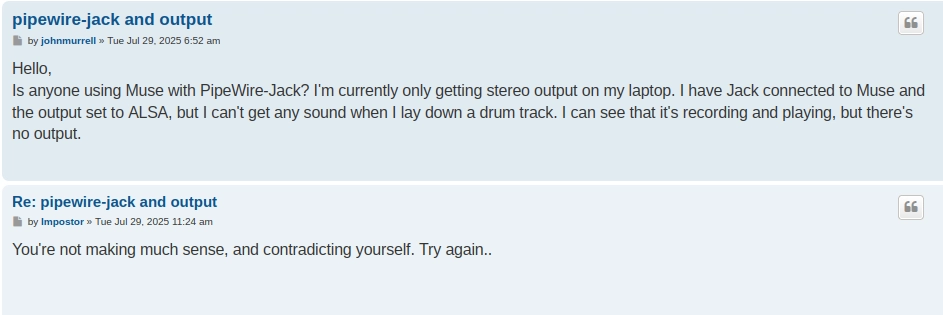 Screenshot of a forum post and a reply. The post:

Hello,
Is anyone using Muse with PipeWire-Jack? I'm currently only getting stereo output on my laptop. I have Jack connected to Muse and the output set to ALSA, but I can't get any sound when I lay down a drum track. I can see that it's recording and playing, but there's no output

and the reply:

You're not making much sense, and contradicting yourself. Try again..