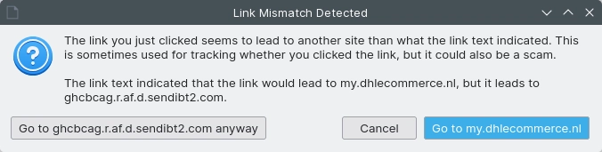 a dialog box saying

"The link you just clicked seems to lead to another site than what the link text indicated. This is sometimes used for tracking whether you clicked the link, but it could also be a scam.

The link text indicated that the link would lead to my.dhlecommerce.nl, but it leads to ghcbcag.r.af.d.sendibt2.com."

with buttons to go to the tracking link anyway, one to cancel, and one to just go to dhlecommerce.nl