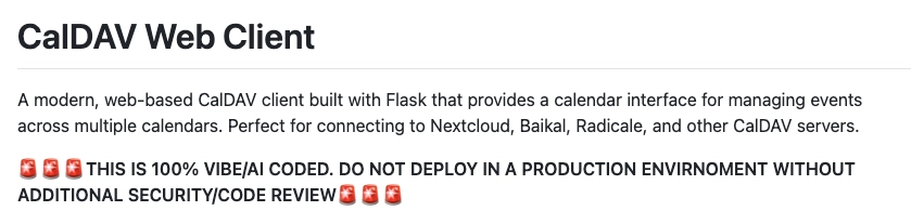 screenshot of a readme:

CalDAV Web Client

A modern, web-based CalDAV client built with Flask that provides a calendar interface for managing events across multiple calendars. Perfect for connecting to Nextcloud, Baikal, Radicale, and other CalDAV servers.

🚨🚨🚨THIS IS 100% VIBE/AI CODED. DO NOT DEPLOY IN A PRODUCTION ENVIRNOMENT WITHOUT ADDITIONAL SECURITY/CODE REVIEW🚨🚨🚨
